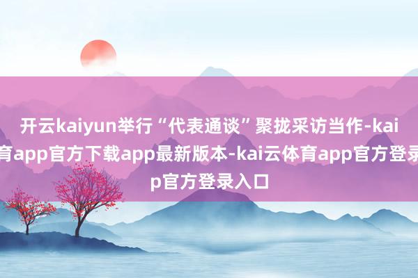 开云kaiyun举行“代表通谈”聚拢采访当作-kai云体育app官方下载app最新版本-kai云体育app官方登录入口