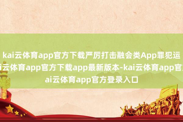 kai云体育app官方下载严厉打击融会类App罪犯运营行径-kai云体育app官方下载app最新版本-kai云体育app官方登录入口
