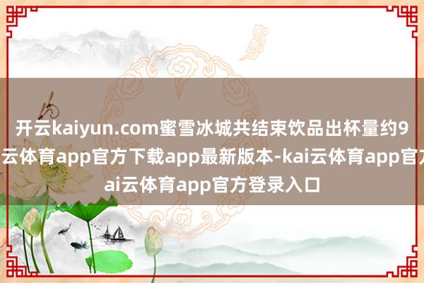 开云kaiyun.com蜜雪冰城共结束饮品出杯量约90亿杯-kai云体育app官方下载app最新版本-kai云体育app官方登录入口