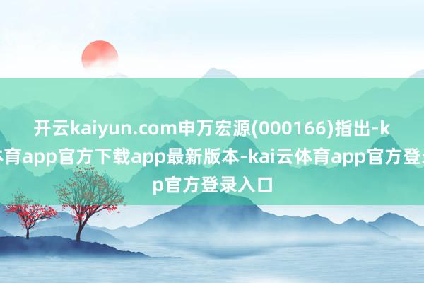 开云kaiyun.com申万宏源(000166)指出-kai云体育app官方下载app最新版本-kai云体育app官方登录入口