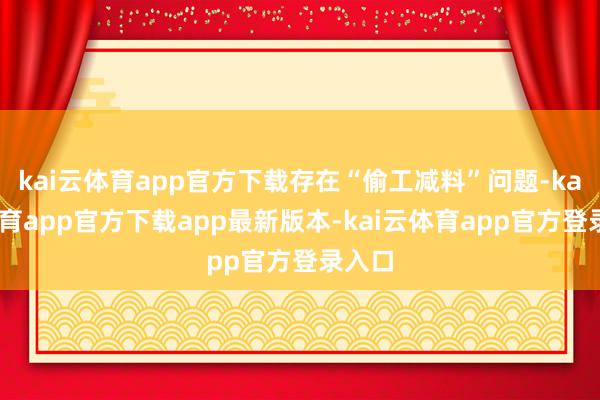 kai云体育app官方下载存在“偷工减料”问题-kai云体育app官方下载app最新版本-kai云体育app官方登录入口