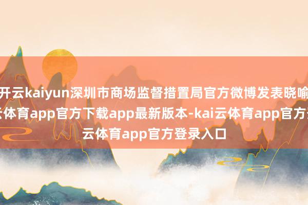 开云kaiyun深圳市商场监督措置局官方微博发表晓喻称-kai云体育app官方下载app最新版本-kai云体育app官方登录入口