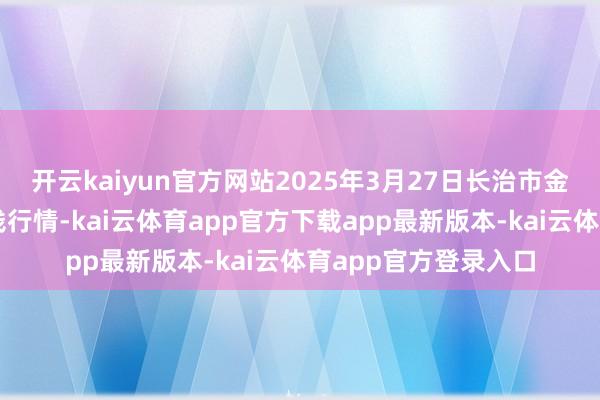 开云kaiyun官方网站2025年3月27日长治市金鑫瓜果批发商场价钱行情-kai云体育app官方下载app最新版本-kai云体育app官方登录入口