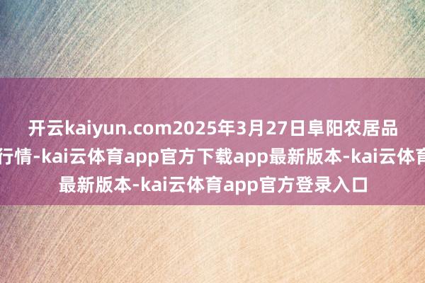 开云kaiyun.com2025年3月27日阜阳农居品中心批发阛阓价钱行情-kai云体育app官方下载app最新版本-kai云体育app官方登录入口