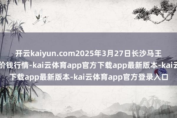 开云kaiyun.com2025年3月27日长沙马王堆农居品股份有限公司价钱行情-kai云体育app官方下载app最新版本-kai云体育app官方登录入口