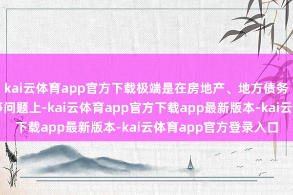 kai云体育app官方下载极端是在房地产、地方债务和中小金融机构风险等问题上-kai云体育app官方下载app最新版本-kai云体育app官方登录入口