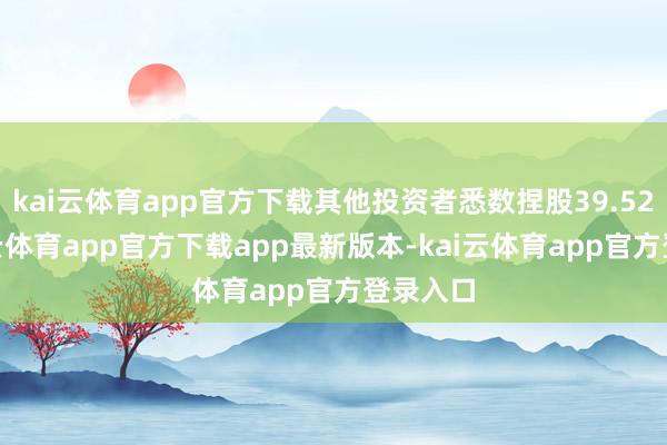 kai云体育app官方下载其他投资者悉数捏股39.52%-kai云体育app官方下载app最新版本-kai云体育app官方登录入口