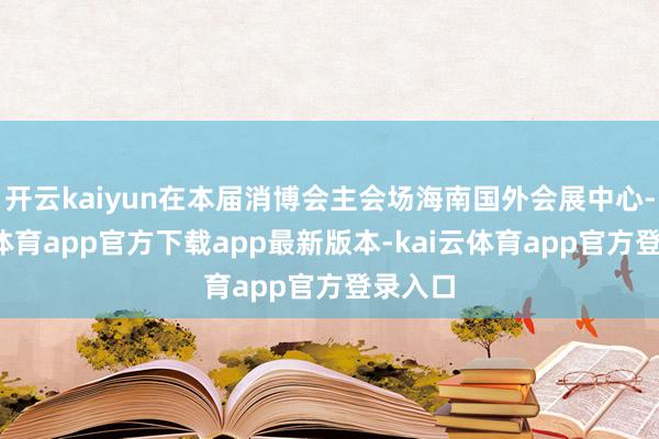 开云kaiyun在本届消博会主会场海南国外会展中心-kai云体育app官方下载app最新版本-kai云体育app官方登录入口