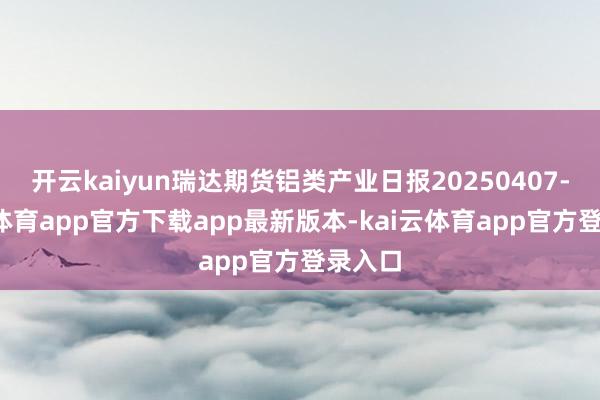 开云kaiyun瑞达期货铝类产业日报20250407-kai云体育app官方下载app最新版本-kai云体育app官方登录入口