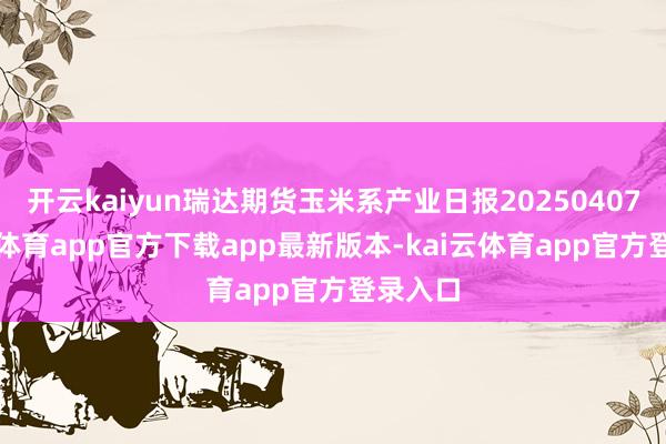 开云kaiyun瑞达期货玉米系产业日报20250407-kai云体育app官方下载app最新版本-kai云体育app官方登录入口