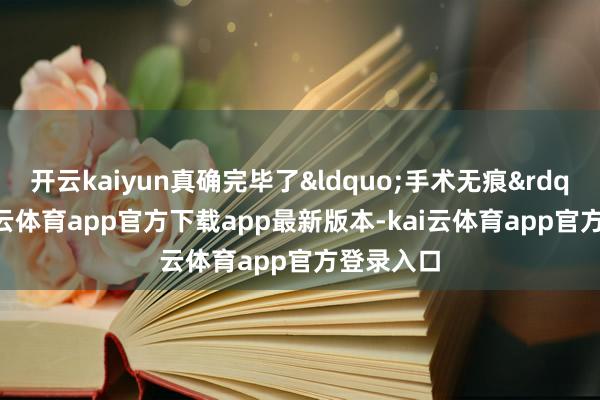 开云kaiyun真确完毕了&ldquo;手术无痕&rdquo;-kai云体育app官方下载app最新版本-kai云体育app官方登录入口
