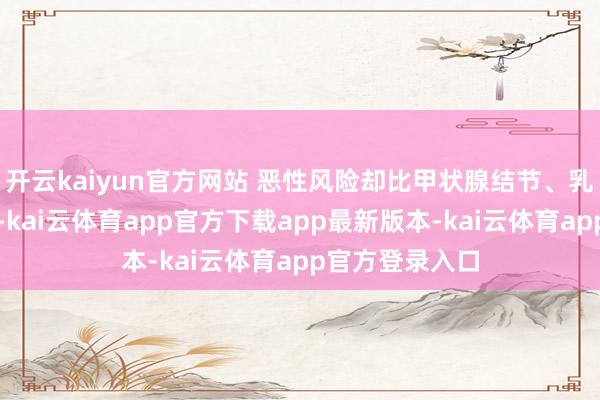 开云kaiyun官方网站 恶性风险却比甲状腺结节、乳腺结节王人高-kai云体育app官方下载app最新版本-kai云体育app官方登录入口