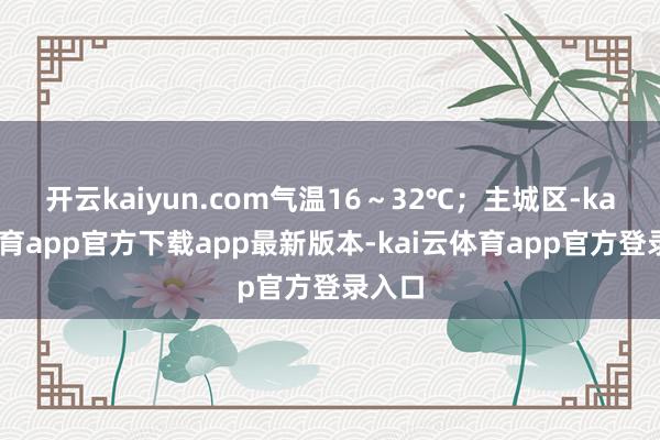 开云kaiyun.com气温16～32℃；主城区-kai云体育app官方下载app最新版本-kai云体育app官方登录入口