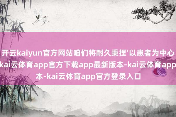 开云kaiyun官方网站咱们将耐久秉捏‘以患者为中心’的核情态念-kai云体育app官方下载app最新版本-kai云体育app官方登录入口