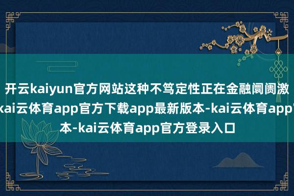 开云kaiyun官方网站这种不笃定性正在金融阛阓激发四百四病-kai云体育app官方下载app最新版本-kai云体育app官方登录入口