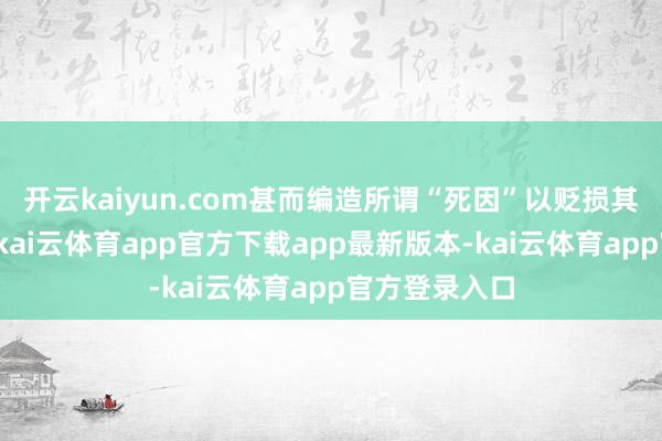 开云kaiyun.com甚而编造所谓“死因”以贬损其东说念主格-kai云体育app官方下载app最新版本-kai云体育app官方登录入口