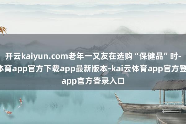 开云kaiyun.com老年一又友在选购“保健品”时-kai云体育app官方下载app最新版本-kai云体育app官方登录入口