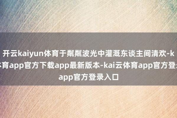 开云kaiyun体育于粼粼波光中灌溉东谈主间清欢-kai云体育app官方下载app最新版本-kai云体育app官方登录入口