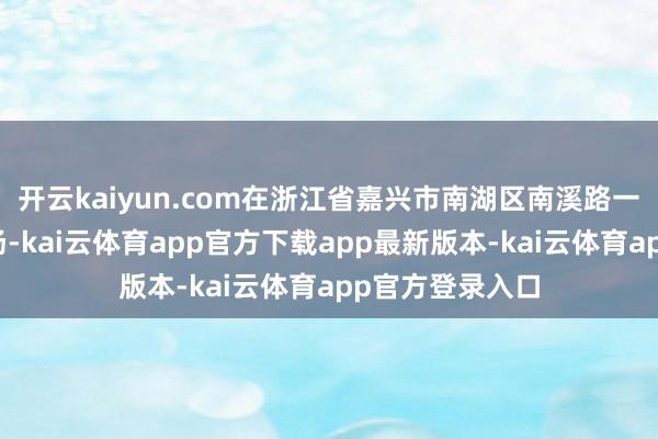 开云kaiyun.com在浙江省嘉兴市南湖区南溪路一家大型家电市场-kai云体育app官方下载app最新版本-kai云体育app官方登录入口