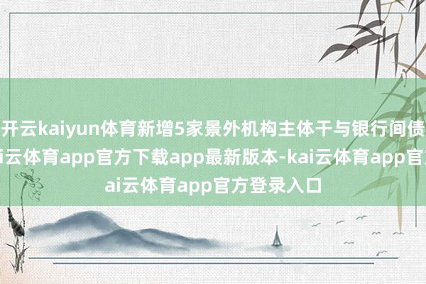 开云kaiyun体育新增5家景外机构主体干与银行间债券商场-kai云体育app官方下载app最新版本-kai云体育app官方登录入口