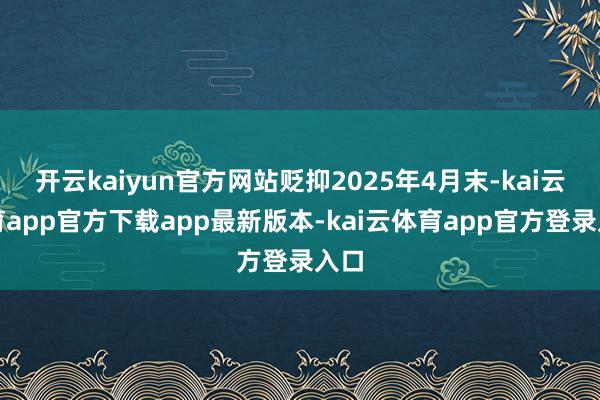 开云kaiyun官方网站贬抑2025年4月末-kai云体育app官方下载app最新版本-kai云体育app官方登录入口