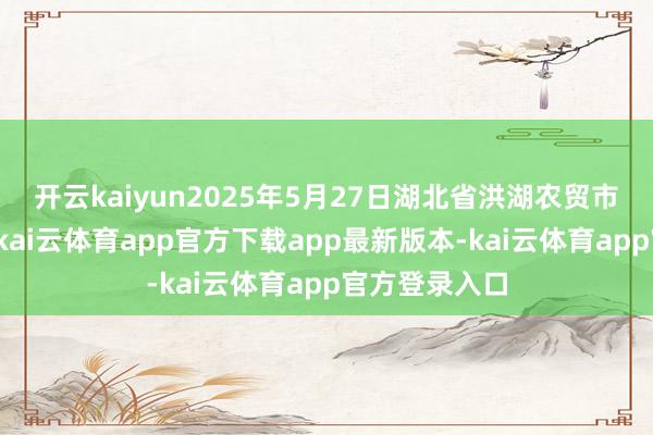 开云kaiyun2025年5月27日湖北省洪湖农贸市集价钱行情-kai云体育app官方下载app最新版本-kai云体育app官方登录入口