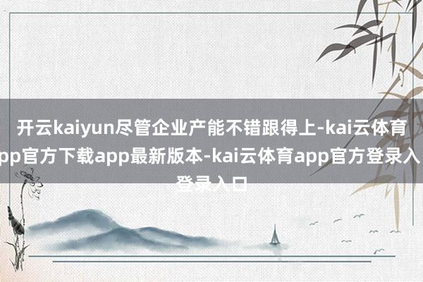 开云kaiyun尽管企业产能不错跟得上-kai云体育app官方下载app最新版本-kai云体育app官方登录入口