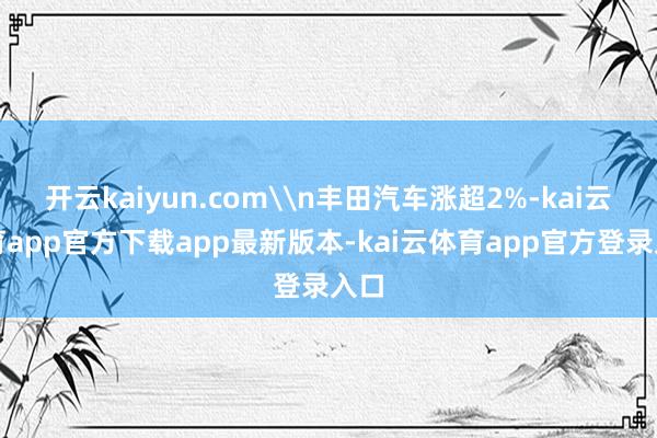 开云kaiyun.com\n丰田汽车涨超2%-kai云体育app官方下载app最新版本-kai云体育app官方登录入口