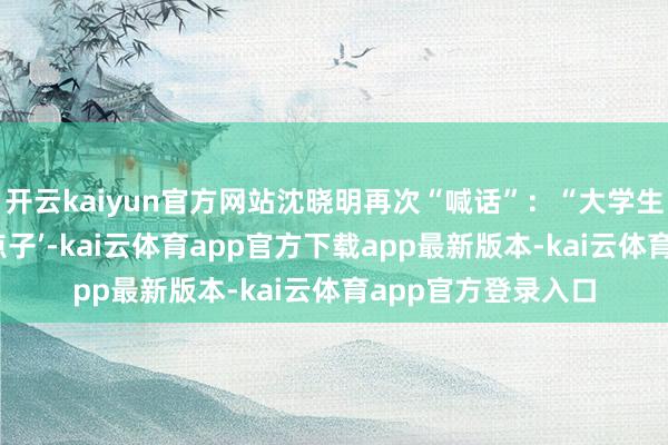 开云kaiyun官方网站沈晓明再次“喊话”：“大学生只须有创业的‘好点子’-kai云体育app官方下载app最新版本-kai云体育app官方登录入口