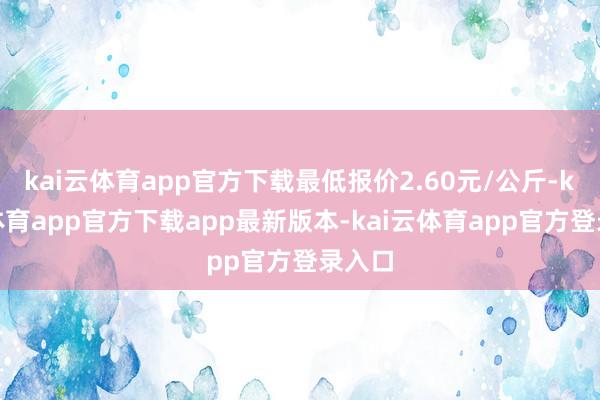 kai云体育app官方下载最低报价2.60元/公斤-kai云体育app官方下载app最新版本-kai云体育app官方登录入口