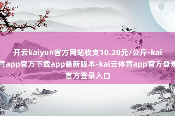 开云kaiyun官方网站收支10.20元/公斤-kai云体育app官方下载app最新版本-kai云体育app官方登录入口