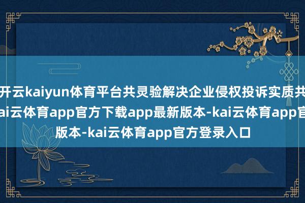 开云kaiyun体育平台共灵验解决企业侵权投诉实质共 4150 条-kai云体育app官方下载app最新版本-kai云体育app官方登录入口