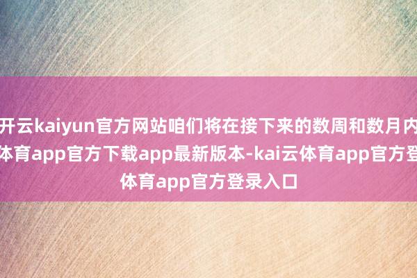 开云kaiyun官方网站咱们将在接下来的数周和数月内-kai云体育app官方下载app最新版本-kai云体育app官方登录入口