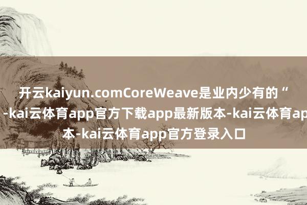 开云kaiyun.comCoreWeave是业内少有的“纯AI见识公司”-kai云体育app官方下载app最新版本-kai云体育app官方登录入口
