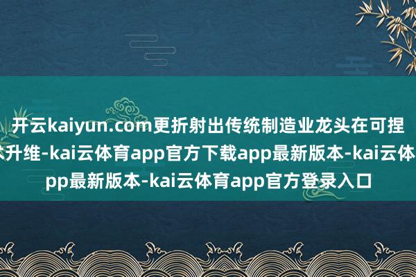 开云kaiyun.com更折射出传统制造业龙头在可捏续发展海浪中的战术升维-kai云体育app官方下载app最新版本-kai云体育app官方登录入口