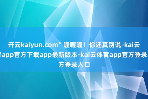 开云kaiyun.com”喔喔喔！你还真别说-kai云体育app官方下载app最新版本-kai云体育app官方登录入口