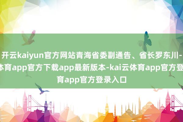 开云kaiyun官方网站青海省委副通告、省长罗东川-kai云体育app官方下载app最新版本-kai云体育app官方登录入口