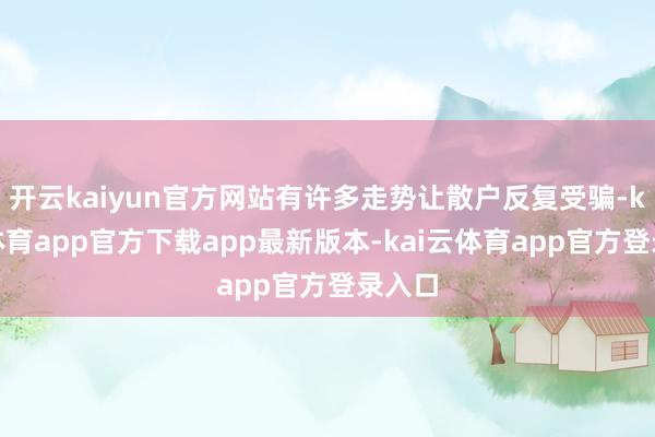 开云kaiyun官方网站有许多走势让散户反复受骗-kai云体育app官方下载app最新版本-kai云体育app官方登录入口