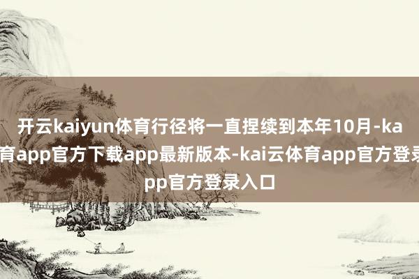 开云kaiyun体育行径将一直捏续到本年10月-kai云体育app官方下载app最新版本-kai云体育app官方登录入口