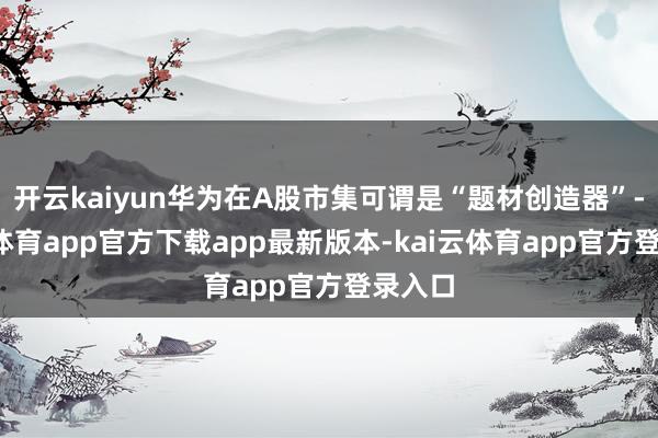 开云kaiyun华为在A股市集可谓是“题材创造器”-kai云体育app官方下载app最新版本-kai云体育app官方登录入口