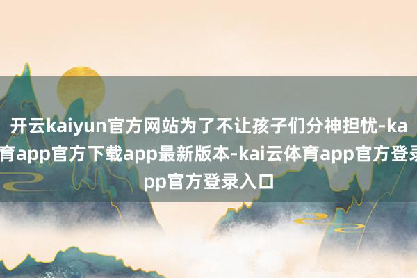 开云kaiyun官方网站为了不让孩子们分神担忧-kai云体育app官方下载app最新版本-kai云体育app官方登录入口