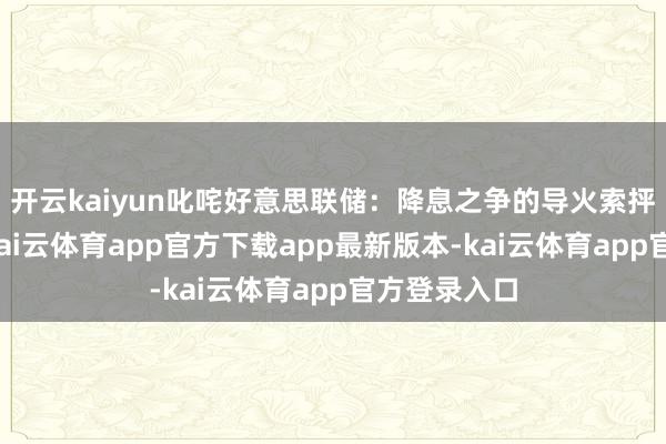 开云kaiyun叱咤好意思联储：降息之争的导火索抨击鲍威尔-kai云体育app官方下载app最新版本-kai云体育app官方登录入口