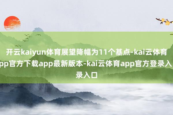 开云kaiyun体育展望降幅为11个基点-kai云体育app官方下载app最新版本-kai云体育app官方登录入口