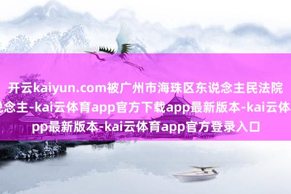 开云kaiyun.com被广州市海珠区东说念主民法院列为失信被本质东说念主-kai云体育app官方下载app最新版本-kai云体育app官方登录入口