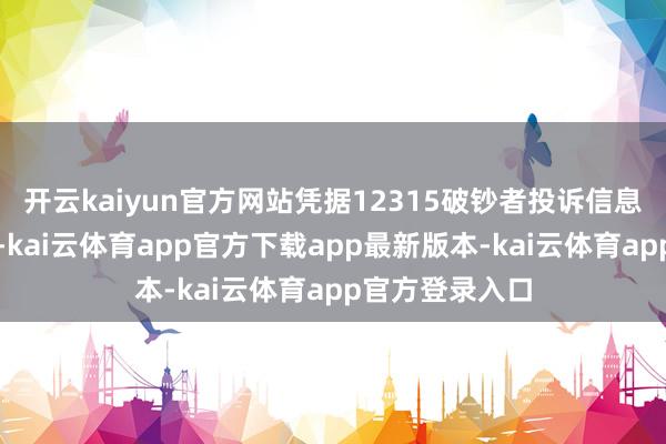 开云kaiyun官方网站凭据12315破钞者投诉信息公示平台数据-kai云体育app官方下载app最新版本-kai云体育app官方登录入口
