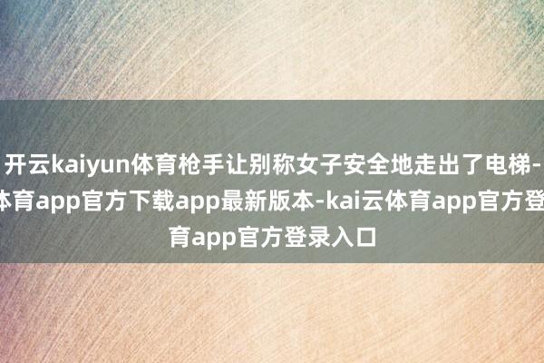 开云kaiyun体育枪手让别称女子安全地走出了电梯-kai云体育app官方下载app最新版本-kai云体育app官方登录入口