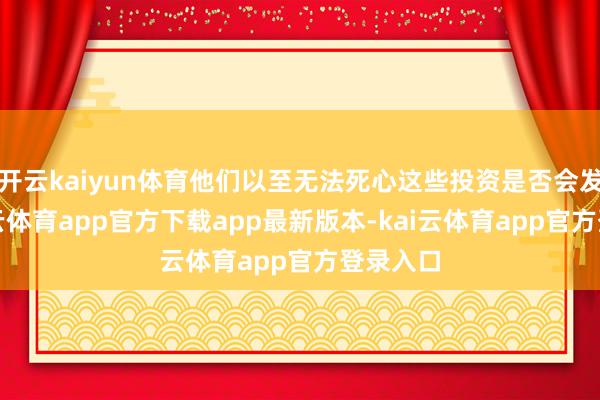 开云kaiyun体育他们以至无法死心这些投资是否会发生-kai云体育app官方下载app最新版本-kai云体育app官方登录入口