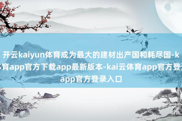 开云kaiyun体育成为最大的建材出产国和耗尽国-kai云体育app官方下载app最新版本-kai云体育app官方登录入口