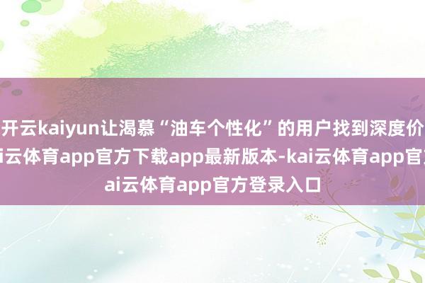 开云kaiyun让渴慕“油车个性化”的用户找到深度价值共识-kai云体育app官方下载app最新版本-kai云体育app官方登录入口