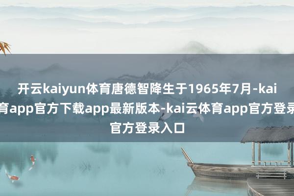 开云kaiyun体育唐德智降生于1965年7月-kai云体育app官方下载app最新版本-kai云体育app官方登录入口